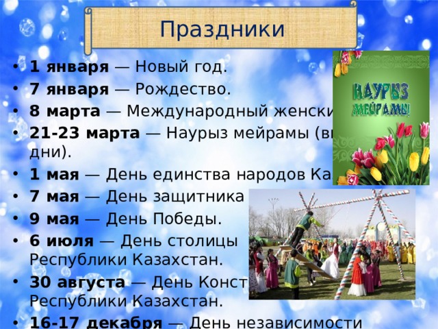 Праздники 1 января  — Новый год. 7 января  — Рождество. 8 марта  — Международный женский день. 21-23 марта  — Наурыз мейрамы (выходные дни). 1 мая  — День единства народов Казахстана. 7 мая  — День защитника Отечества; 9 мая  — День Победы. 6 июля  — День столицы  Республики Казахстан. 30 августа  — День Конституции  Республики Казахстан. 16-17 декабря  — День независимости Казахстана (выходные дни).   