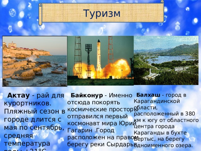 Туризм  Актау - рай для курортников. Пляжный сезон в городе длится с  мая по сентябрь, средняя температура воды +21°C.  Байконур - Именно  отсюда покорять космические просторы отправился первый космонавт мира Юрий Гагарин .Город  расположен на правом берегу реки Сырдарья.  Балхаш - город в Карагандинской области, расположенный в 380 км к югу от областного центра города Караганды в бухте Бертыс, на берегу одноименного озера. 
