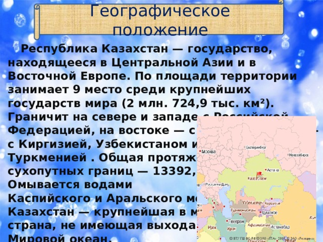 Географическое положение  Республика Казахстан — государство, находящееся в Центральной Азии и в Восточной Европе. По площади территории занимает 9 место среди крупнейших государств мира (2 млн. 724,9 тыс. км²). Граничит на севере и западе с Российской Федерацией, на востоке — с Китаем , на юге — с Киргизией, Узбекистаном и  Туркменией . Общая протяженность  сухопутных границ — 13392,6 км.  Омывается водами  Каспийского и Аральского морей.  Казахстан — крупнейшая в мире  страна, не имеющая выхода в  Мировой океан. 