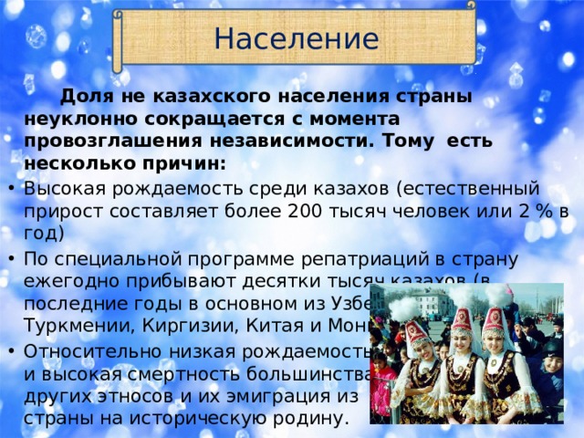 Население  Доля не казахского населения страны неуклонно сокращается с момента провозглашения независимости. Тому есть несколько причин: Высокая рождаемость среди казахов (естественный прирост составляет более 200 тысяч человек или 2 % в год) По специальной программе репатриаций в страну ежегодно прибывают десятки тысяч казахов (в последние годы в основном из Узбекистана, Туркмении, Киргизии, Китая и Монголии. Относительно низкая рождаемость  и высокая смертность большинства  других этносов и их эмиграция из  страны на историческую родину. 
