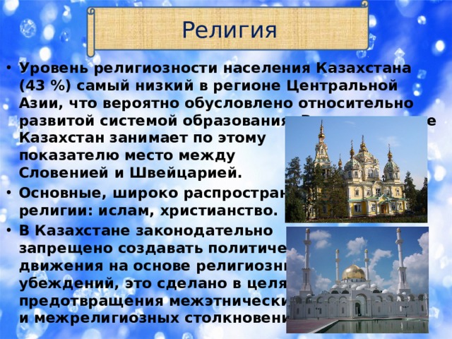 Религия Уровень религиозности населения Казахстана (43 %) самый низкий в регионе Центральной Азии, что вероятно обусловлено относительно развитой системой образования. В целом, в мире Казахстан занимает по этому  показателю место между   Словенией и Швейцарией. Основные, широко распространённые религии: ислам, христианство. В Казахстане законодательно  запрещено создавать политические  движения на основе религиозных  убеждений, это сделано в целях  предотвращения межэтнических  и межрелигиозных столкновений. 