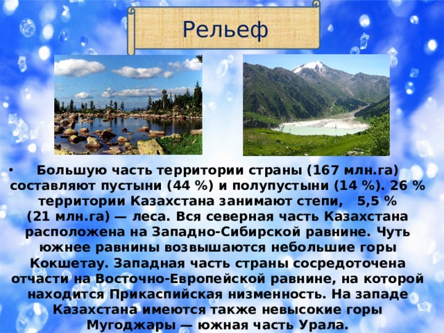 Рельеф Большую часть территории страны (167 млн.га) составляют пустыни (44 %) и полупустыни (14 %). 26 % территории Казахстана занимают степи,   5,5 % (21 млн.га) — леса. Вся северная часть Казахстана расположена на Западно-Сибирской равнине. Чуть южнее равнины возвышаются небольшие горы Кокшетау. Западная часть страны сосредоточена отчасти на Восточно-Европейской равнине, на которой находится Прикаспийская низменность. На западе Казахстана имеются также невысокие горы Мугоджары — южная часть Урала. 