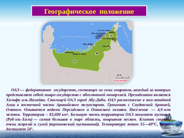  Географическое положение  ОАЭ — федеративное государство, состоящее из семи эмиратов, каждый из которых представляет собой микро-государство с абсолютной монархией. Президентом является Халифа аль-Нахайян. Столицей ОА Э город Абу-Даби .  ОАЭ расположено в юго-западной Азии в восточной части Аравийского полуострова . Граничит с Саудовской Аравией,  Оманом. Омывается водами Персидского и Оманского заливов.  Население  — 4, 9  млн человек . Территория – 83,600 км². Большую часть территории ОАЭ занимает пустыня (Руб-эль-Хали) — самая большая в мире область, покрытая песком. Климат страны очень жаркий и сухой (тропический пустынный). Температура летом 35—40°С, часто достигает 50°. 