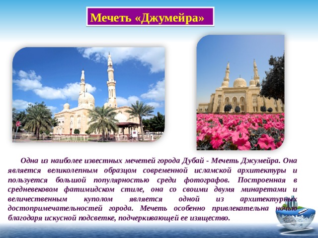 Мечеть «Джумейра»  Одна из наиболее известных мечетей города Дубай - Мечеть Джумейра. Она является великолепным образцом современной исламской архитектуры и пользуется большой популярностью среди фотографов. Построенная в средневековом фатимидском стиле, она со своими двумя минаретами и величественным куполом является одной из архитектурных достопримечательностей города. Мечеть особенно привлекательна ночью благодаря искусной подсветке, подчеркивающей ее изящество. 
