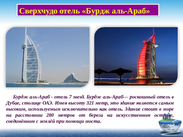 Сверхчудо отель «Бурдж аль-Араб»  Бурдж аль-Араб - отель 7 звезд. Бурдж аль-Араб— роскошный отель в Дубае, столице ОАЭ. Имея высоту 321 метр, это здание является самым высоким, используемым исключительно как отель. Здание стоит в море на рассто янии 280 метров от берега на искусственном острове, соединённом с землёй при помощи моста. 