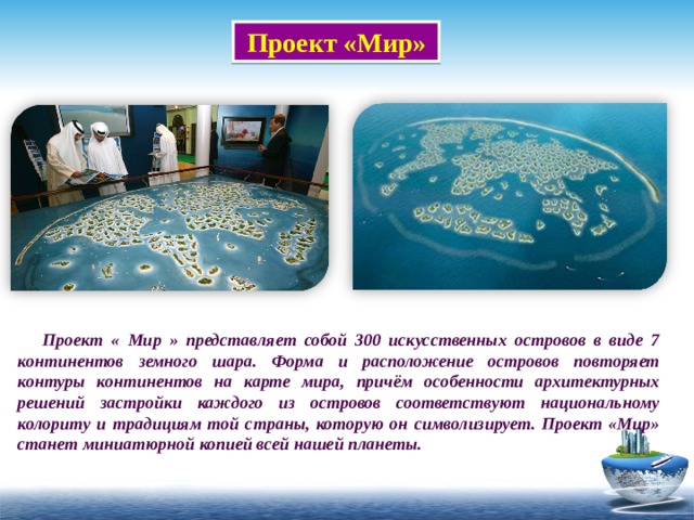  Проект «Мир»    Проект « Мир » представляет собой 300 искусственных островов в виде 7 континентов земного шара. Форма и расположение островов повторяет контуры континентов на карте мира, причём особенности архитектурных решений застройки каждого из островов соответствуют национальному колориту и традициям той страны, которую он символизирует. Проект «Мир» станет миниатюрной копией всей нашей планеты. 