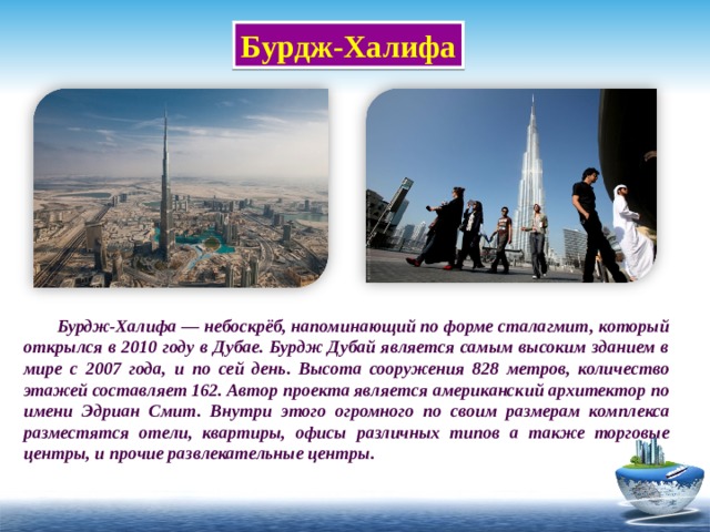 Бурдж-Халифа  Бурдж-Халифа — небоскрёб, напоминающий по форме сталагмит, который открылся в 2010 году в Дубае. Бурдж Дубай является самым высоким зданием в мире с 2007 года, и по сей день. Высота сооружения 828 метров, количество этажей составляет 162. Автор проекта является американский архитектор по имени Эдриан Смит. Внутри этого огромного по своим размерам комплекса разместятся отели, квартиры, офисы различных типов а также торговые центры, и прочие развлекательные центры.  
