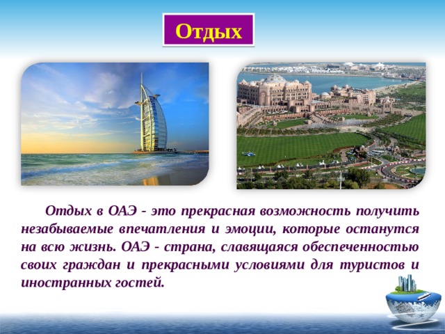 Отдых  Отдых в ОАЭ - это прекрасная возможность получить незабываемые впечатления и эмоции, которые останутся на всю жизнь. ОАЭ - страна, славящаяся обеспеченностью своих граждан и прекрасными условиями для туристов и иностранных гостей. 