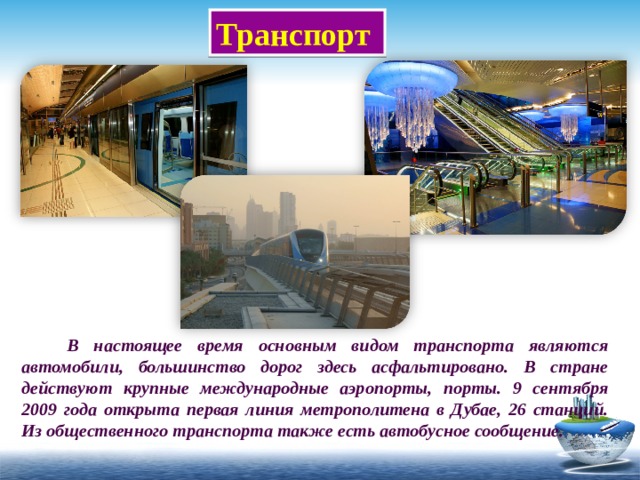 Транспорт  В настоящее время основным видом транспорта являются автомобили, большинство дорог здесь асфальтировано. В стране действуют крупные международные аэропорты, порты. 9 сентября 2009 года открыта первая линия метрополитена в Дубае, 26 станций. Из общественного транспорта также есть автобусное сообщение. 