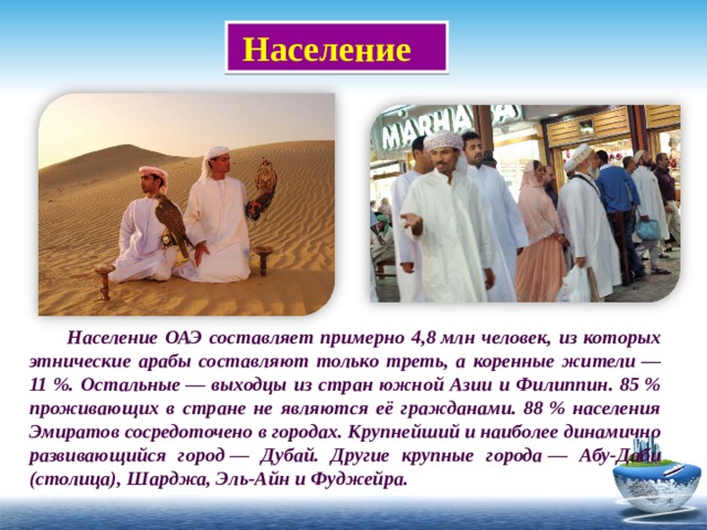  Население  Население ОАЭ составляет примерно 4,8 млн человек, из которых этнические арабы составляют только треть, а коренные жители — 11 %. Остальные — выходцы из стран южной Азии и Филиппин. 85 % проживающих в стране не являются её гражданами. 88 % населения Эмиратов сосредоточено в городах. Крупнейший и наиболее динамично развивающийся город — Дубай. Другие крупные города — Абу-Даби (столица), Шарджа, Эль-Айн и Фуджейра. 