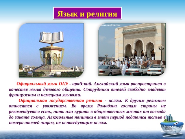  Язык и религия  Официальный язык ОАЭ - арабский. Английский язык распространен в качестве языка делового общения. Сотрудники отелей свободно владеют французским и немецким языками.   Официальная государственная религия - ислам. К другим религиям относятся с уважением. Во время Рамадана гостям страны не рекомендуется есть, пить или курить в общественных местах от восхода до заката солнца. Алкогольные напитки в этот период подаются только в номера отелей лицам, не исповедующим ислам. 