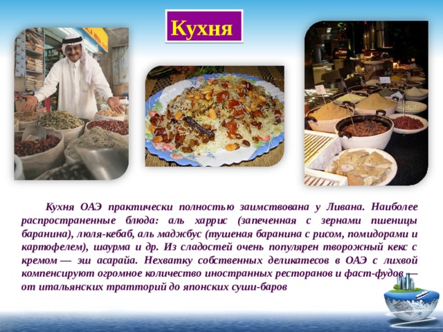 Кухня  Кухня ОАЭ практически полностью заимствована у Ливана. Наиболее распространенные блюда: аль харрис (запеченная с зернами пшеницы баранина), люля-кебаб, аль маджбус (тушеная баранина с рисом, помидорами и картофелем), шаурма и др. Из сладостей очень популярен творожный кекс с кремом — эш асарайа. Нехватку собственных деликатесов в ОАЭ с лихвой компенсируют огромное количество иностранных ресторанов и фаст-фудов — от итальянских тратторий до японских суши-баров 