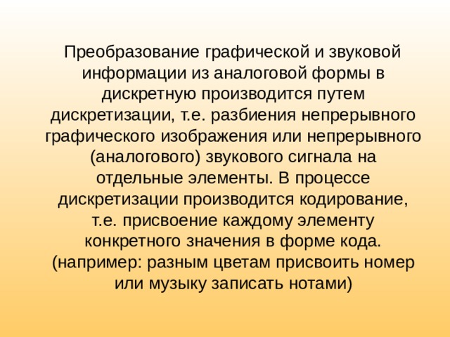  Преобразование графической и звуковой информации из аналоговой формы в дискретную производится путем дискретизации, т.е. разбиения непрерывного графического изображения или непрерывного (аналогового) звукового сигнала на отдельные элементы. В процессе дискретизации производится кодирование, т.е. присвоение каждому элементу конкретного значения в форме кода. (например: разным цветам присвоить номер или музыку записать нотами) 