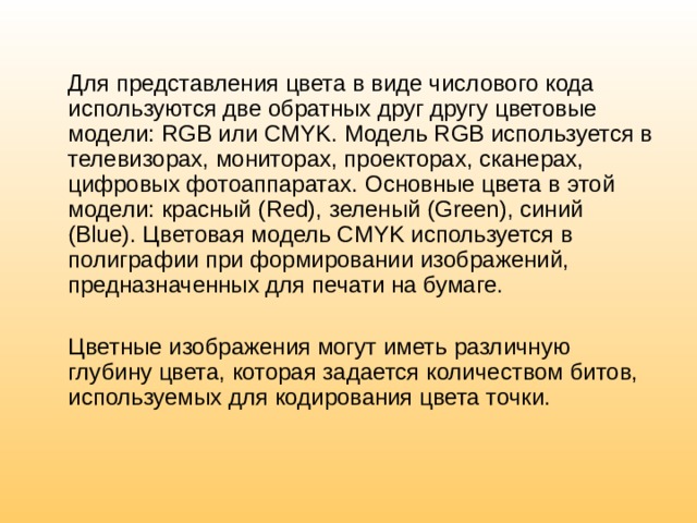  Для представления цвета в виде числового кода используются две обратных друг другу цветовые модели: RGB или CMYK. Модель RGB используется в телевизорах, мониторах, проекторах, сканерах, цифровых фотоаппаратах. Основные цвета в этой модели: красный (Red), зеленый (Green), синий (Blue). Цветовая модель CMYK используется в полиграфии при формировании изображений, предназначенных для печати на бумаге.  Цветные изображения могут иметь различную глубину цвета, которая задается количеством битов, используемых для кодирования цвета точки. 