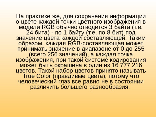 На практике же, для сохранения информации о цвете каждой точки цветного изображения в модели RGB обычно отводится 3 байта (т.е. 24 бита) - по 1 байту (т.е. по 8 бит) под значение цвета каждой составляющей. Таким образом, каждая RGB-составляющая может принимать значение в диапазоне от 0 до 255 (всего 256 значений), а каждая точка изображения, при такой системе кодирования может быть окрашена в один из 16 777 216 цветов. Такой набор цветов принято называть True Color (правдивые цвета), потому что человеческий глаз все равно не в состоянии различить большего разнообразия. 