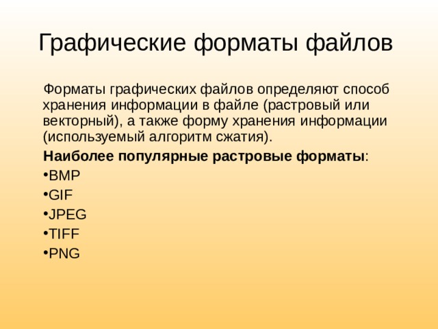 Графические форматы файлов Форматы графических файлов определяют способ хранения информации в файле (растровый или векторный), а также форму хранения информации (используемый алгоритм сжатия). Наиболее популярные растровые форматы : BMP GIF JPEG TIFF PNG 