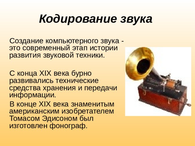 Кодирование звука  Создание компьютерного звука - это современный этап истории развития звуковой техники. С конца XIX века бурно развивались технические средства хранения и передачи информации. В конце XIX века знаменитым американским изобретателем Томасом Эдисоном был изготовлен фонограф. 