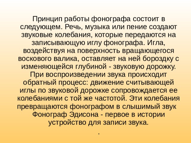 Принцип работы фонографа состоит в следующем. Речь, музыка или пение создают звуковые колебания, которые передаются на записывающую иглу фонографа. Игла, воздействуя на поверхность вращающегося воскового валика, оставляет на ней бороздку с изменяющейся глубиной - звуковую дорожку. При воспроизведении звука происходит обратный процесс: движение считывающей иглы по звуковой дорожке сопровождается ее колебаниями с той же частотой. Эти колебания превращаются фонографом в слышимый звук Фонограф Эдисона - первое в истории устройство для записи звука. . 