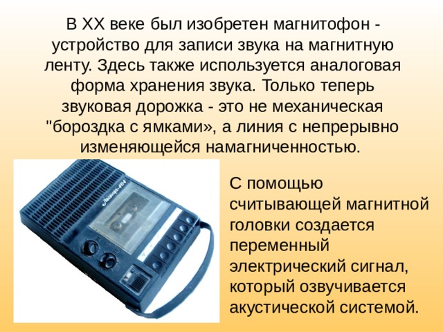 В XX веке был изобретен магнитофон - устройство для записи звука на магнитную ленту. Здесь также используется аналоговая форма хранения звука. Только теперь звуковая дорожка - это не механическая 
