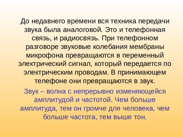 До недавнего времени вся техника передачи звука была аналоговой. Это и телефонная связь, и радиосвязь. При телефонном разговоре звуковые колебания мембраны микрофона превращаются в переменный электрический сигнал, который передается по электрическим проводам. В принимающем телефоне они превращаются в звук. Звук – волна с непрерывно изменяющейся амплитудой и частотой. Чем больше амплитуда, тем он громче для человека, чем больше частота, тем выше тон. 