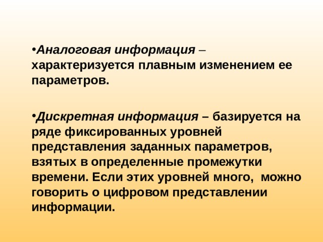 Аналоговая информация  – характеризуется плавным изменением ее параметров.  Дискретная информация – базируется на ряде фиксированных уровней представления заданных параметров, взятых в определенные промежутки времени. Если этих уровней много, можно говорить о цифровом представлении информации. 
