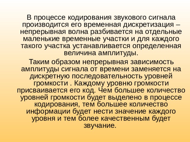 В процессе кодирования звукового сигнала производится его временная дискретизация – непрерывная волна разбивается на отдельные маленькие временные участки и для каждого такого участка устанавливается определенная величина амплитуды. Таким образом непрерывная зависимость амплитуды сигнала от времени заменяется на дискретную последовательность уровней громкости . Каждому уровню громкости присваивается его код. Чем большее количество уровней громкости будет выделено в процессе кодирования, тем большее количество информации будет нести значение каждого уровня и тем более качественным будет звучание. 
