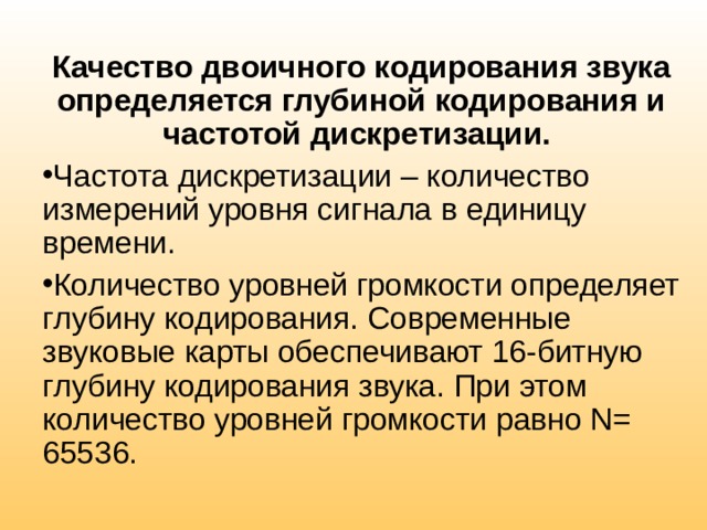 Качество двоичного кодирования звука определяется глубиной кодирования и частотой дискретизации. Частота дискретизации – количество измерений уровня сигнала в единицу времени. Количество уровней громкости определяет глубину кодирования. Современные звуковые карты обеспечивают 16-битную глубину кодирования звука. При этом количество уровней громкости равно N= 65536. 