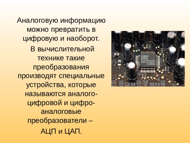 Аналоговую информацию можно превратить в цифровую и наоборот.  В вычислительной технике такие преобразования производят специальные устройства, которые называются аналого-цифровой и цифро-аналоговые преобразователи – АЦП и ЦАП. 
