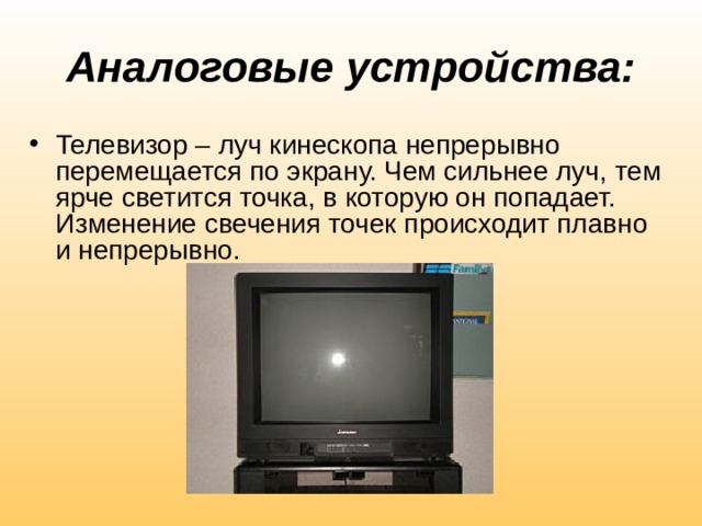 Аналоговые устройства: Телевизор – луч кинескопа непрерывно перемещается по экрану. Чем сильнее луч, тем ярче светится точка, в которую он попадает. Изменение свечения точек происходит плавно и непрерывно. 
