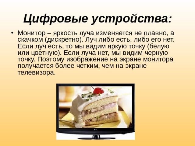 Цифровые устройства: Монитор – яркость луча изменяется не плавно, а скачком (дискретно). Луч либо есть, либо его нет. Если луч есть, то мы видим яркую точку (белую или цветную). Если луча нет, мы видим черную точку. Поэтому изображение на экране монитора получается более четким, чем на экране телевизора. 