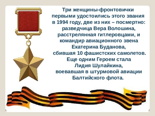 Три женщины-фронтовички первыми удостоились этого звания в 1994 году, две из них – посмертно: разведчица Вера Волошина, расстрелянная гитлеровцами, и командир авиационного звена Екатерина Буданова,  сбившая 10 фашистских самолетов. Еще одним Героем стала  Лидия Шулайкина, воевавшая в штурмовой авиации Балтийского флота. 