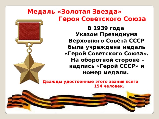 Медаль «Золотая Звезда» Героя Советского Союза В 1939 года Указом Президиума  Верховного Совета СССР была учреждена медаль  «Герой Советского Союза».  На оборотной стороне – надпись «Герой СССР» и номер медали.  Дважды удостоенные этого звания всего 154 человек. 