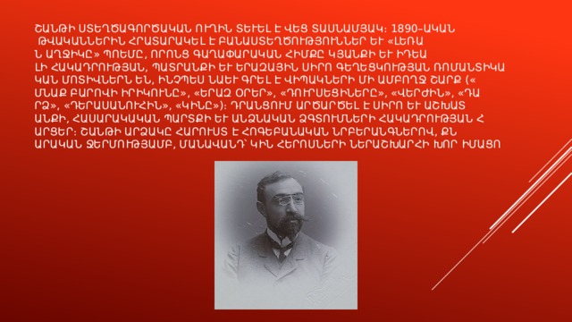 Շանթի ստեղծագործական ուղին տևել է վեց տասնամյակ։ 1890–ական թվականներին հրատարակել է բանաստեղծություններ և «Լեռան աղջիկը» պոեմը, որոնց գաղափարական հիմքը կյանքի և իդեալի հակադրության, պատրանքի և երազային սիրո գեղեցկության ռոմանտիկական մոտիվներն են, ինչպես նաև գրել է վիպակների մի ամբողջ շարք («Մնաք բարովի իրիկունը», «Երազ օրեր», «Դուրսեցիները», «Վերժին», «Դարձ», «Դերասանուհին», «Կինը»)։ Դրանցում արծարծել է սիրո և աշխատանքի, հասարակական պարտքի և անձնական ձգտումների հակադրության հարցեր։ Շանթի արձակը հարուստ է հոգեբանական նրբերանգներով, քնարական ջերմությամբ, մանավանդ՝ կին հերոսների ներաշխարհի խոր իմացությամբ։ 