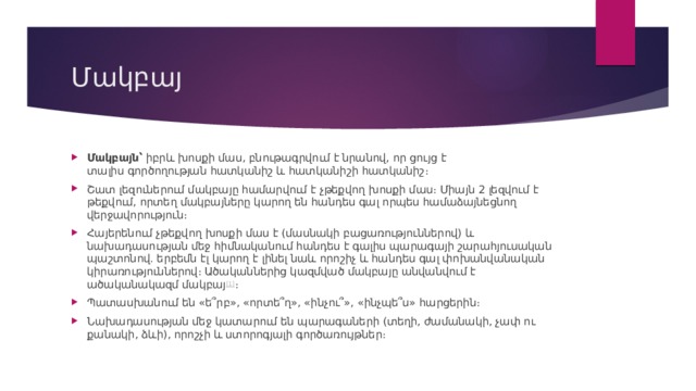 Մակբայ Մակբայն՝  իբրև խոսքի մաս, բնութագրվում է նրանով, որ ցույց է տալիս գործողության հատկանիշ և հատկանիշի հատկանիշ։ Շատ լեզուներում մակբայը համարվում է չթեքվող խոսքի մաս։ Միայն 2 լեզվում է թեքվում, որտեղ մակբայները կարող են հանդես գալ որպես համաձայնեցնող վերջավորություն։ Հայերենում չթեքվող խոսքի մաս է (մասնակի բացառություններով) և նախադասության մեջ հիմնականում հանդես է գալիս պարագայի շարահյուսական պաշտոնով. երբեմն էլ կարող է լինել նաև որոշիչ և հանդես գալ փոխանվանական կիրառություններով։ Ածականներից կազմված մակբայը անվանվում է ածականակազմ մակբայ [1] ։ Պատասխանում են «ե՞րբ», «որտե՞ղ», «ինչու՞», «ինչպե՞ս» հարցերին։ Նախադասության մեջ կատարում են պարագաների (տեղի, ժամանակի, չափ ու քանակի, ձևի), որոշչի և ստորոգյալի գործառույթներ։ 