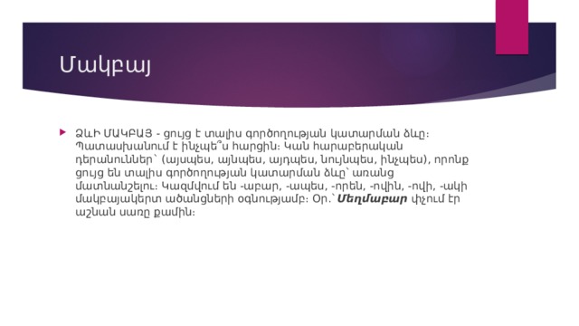 Մակբայ ՁևԻ ՄԱԿԲԱՅ - ցույց է տալիս գործողության կատարման ձևը։ Պատասխանում է ինչպե՞ս հարցին։ Կան հարաբերական դերանուններ` (այսպես, այնպես, այդպես, նույնպես, ինչպես), որոնք ցույց են տալիս գործողության կատարման ձևը՝ առանց մատնանշելու։ Կազմվում են -աբար, -ապես, -որեն, -ովին, -ովի, -ակի մակբայակերտ ածանցների օգնությամբ։ Օր.` Մեղմաբար  փչում էր աշնան սառը քամին։ 