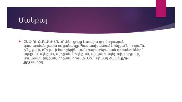 Մակբայ ՉԱՓ ՈՒ ՔԱՆԱԿԻ ՄԱԿԲԱՅ - ցույց է տալիս գործողության կատարման չափն ու քանակը։ Պատասխանում է ինչքա՞ն, որքա՞ն, ի՞նչ չափ, ո՞ր չափ հարցերին։ Կան հարաբերական դերանուններ` այսքան, այնքան, այդքան, նույնքան, այսչափ, այնչափ, այդչափ, նույնչափ, ինչքան, որքան, որչափ։ Օր.` Նրանց ձայնը  քիչ-քիչ  մարեց։ 