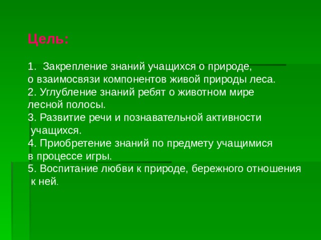 Цель: 1. Закрепление знаний учащихся о природе, о взаимосвязи компонентов живой природы леса. 2. Углубление знаний ребят о животном мире лесной полосы. 3. Развитие речи и познавательной активности  учащихся. 4. Приобретение знаний по предмету учащимися в процессе игры. 5. Воспитание любви к природе, бережного отношения  к ней . 