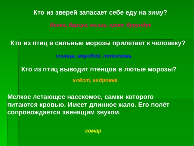 Кто из зверей запасает себе еду на зиму? белка, барсук, мышь, крот, бурундук Кто из птиц в сильные морозы прилетает к человеку? синица, воробей, поползень Кто из птиц выводит птенцов в лютые морозы? клёст, кедровка Мелкое летающее насекомое, самки которого питаются кровью. Имеет длинное жало. Его полёт сопровождается  звенящим звуком .  комар 