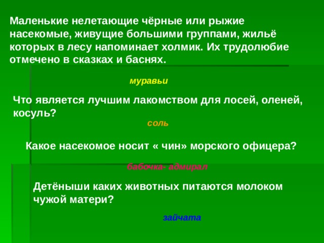 Маленькие нелетающие чёрные или рыжие насекомые, живущие большими группами, жильё которых в лесу напоминает холмик. Их трудолюбие отмечено в сказках и баснях. муравьи Что является лучшим лакомством для лосей, оленей, косуль? соль Какое насекомое носит « чин» морского офицера? бабочка- адмирал Детёныши каких животных питаются молоком чужой матери?  зайчата 