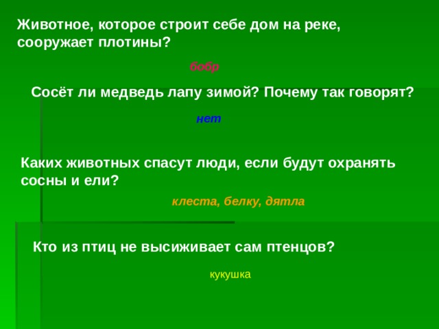 Животное, которое строит себе дом на реке, сооружает плотины? бобр Сосёт ли медведь лапу зимой? Почему так говорят? нет Каких животных спасут люди, если будут охранять сосны и ели? клеста, белку, дятла Кто из птиц не высиживает сам птенцов? кукушка 
