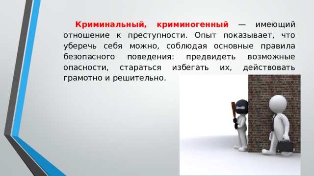 Криминальный, криминогенный — имеющий отношение к преступности. Опыт показывает, что уберечь себя можно, соблюдая основные правила безопасного поведения: предвидеть возможные опасности, стараться избегать их, действовать грамотно и решительно. 