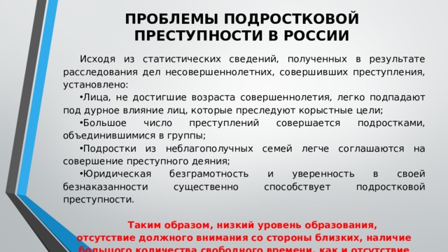 ПРОБЛЕМЫ ПОДРОСТКОВОЙ ПРЕСТУПНОСТИ В РОССИИ Исходя из статистических сведений, полученных в результате расследования дел несовершеннолетних, совершивших преступления, установлено: Лица, не достигшие возраста совершеннолетия, легко подпадают под дурное влияние лиц, которые преследуют корыстные цели; Большое число преступлений совершается подростками, объединившимися в группы; Подростки из неблагополучных семей легче соглашаются на совершение преступного деяния; Юридическая безграмотность и уверенность в своей безнаказанности существенно способствует подростковой преступности. Таким образом, низкий уровень образования, отсутствие должного внимания со стороны близких, наличие большого количества свободного времени, как и отсутствие увлечений способствует росту детской преступности. 