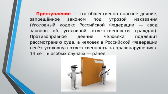  Преступление — это общественно опасное деяние, запрещённое законом под угрозой наказания (Уголовный кодекс Российской Федерации — свод законов об уголовной ответственности граждан). Противоправное деяние человека подлежит рассмотрению суда, а человек в Российской Федерации несёт уголовную ответственность за правонарушения с 14 лет, в особых случаях — ранее. 