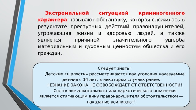 Экстремальной ситуацией криминогенного характера называют обстановку, которая сложилась в результате преступных действий правонарушителей, угрожающая жизни и здоровью людей, а также является причиной значительного ущерба материальным и духовным ценностям общества и его граждан. Следует знать! Детские «шалости» рассматриваются как уголовно наказуемые деяния с 14 лет, в некоторых случаях ранее. НЕЗНАНИЕ ЗАКОНА НЕ ОСВОБОЖДАЕТ ОТ ОТВЕТСТВЕННОСТИ! Состояние алкогольного или наркотического опьянения является отягчающим вину правонарушителя обстоятельством — наказание усиливают! 