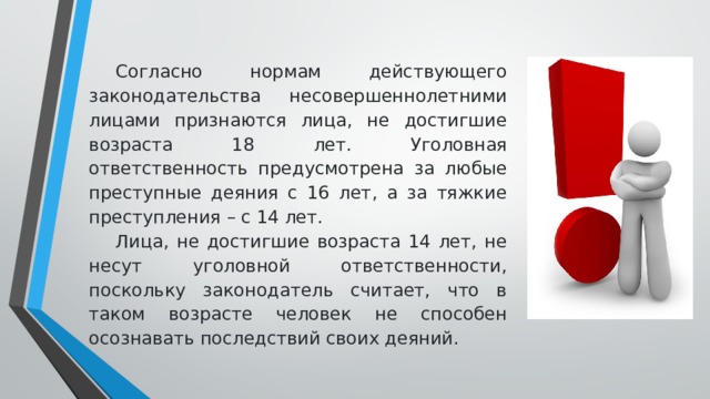 Согласно нормам действующего законодательства несовершеннолетними лицами признаются лица, не достигшие возраста 18 лет. Уголовная ответственность предусмотрена за любые преступные деяния с 16 лет, а за тяжкие преступления – с 14 лет. Лица, не достигшие возраста 14 лет, не несут уголовной ответственности, поскольку законодатель считает, что в таком возрасте человек не способен осознавать последствий своих деяний.  