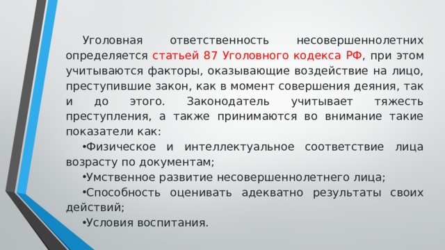 Уголовная ответственность несовершеннолетних определяется статьей 87 Уголовного кодекса РФ , при этом учитываются факторы, оказывающие воздействие на лицо, преступившие закон, как в момент совершения деяния, так и до этого. Законодатель учитывает тяжесть преступления, а также принимаются во внимание такие показатели как: Физическое и интеллектуальное соответствие лица возрасту по документам; Умственное развитие несовершеннолетнего лица; Способность оценивать адекватно результаты своих действий; Условия воспитания. 