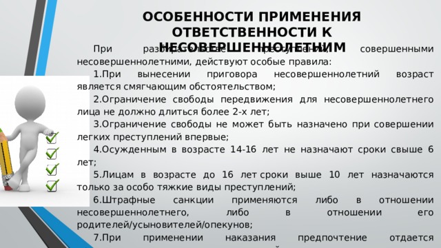 ОСОБЕННОСТИ ПРИМЕНЕНИЯ ОТВЕТСТВЕННОСТИ К НЕСОВЕРШЕННОЛЕТНИМ При разбирательстве преступлений, совершенными несовершеннолетними, действуют особые правила: При вынесении приговора несовершеннолетний возраст является смягчающим обстоятельством; Ограничение свободы передвижения для несовершеннолетнего лица не должно длиться более 2-х лет; Ограничение свободы не может быть назначено при совершении легких преступлений впервые; Осужденным в возрасте 14-16 лет не назначают сроки свыше 6 лет; Лицам в возрасте до 16 лет сроки выше 10 лет назначаются только за особо тяжкие виды преступлений; Штрафные санкции применяются либо в отношении несовершеннолетнего, либо в отношении его родителей/усыновителей/опекунов; При применении наказания предпочтение отдается принудительным педагогическим воздействиям. 