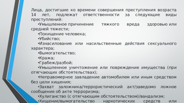 Лица, достигшие ко времени совершения преступления возраста 14 лет, подлежат ответственности за следующие виды преступлений: Умышленное причинение тяжкого вреда здоровью или средней тяжести; Похищение человека; Убийство; Изнасилование или насильственные действия сексуального характера; Вымогательство; Кража; Грабеж/разбой; Умышленное уничтожение или повреждение имущества (при отягчающих обстоятельствах); Неправомерное завладение автомобилем или иным средством без цели хищения; Захват заложника/террористический акт/заведомо ложное сообщение об акте терроризма; Хулиганство (с отягчающим обстоятельством)/вандализм; Хищение/вымогательство наркотических средств или психотропных веществ/оружия/взрывчатых веществ или устройств/боеприпасов и другие. 