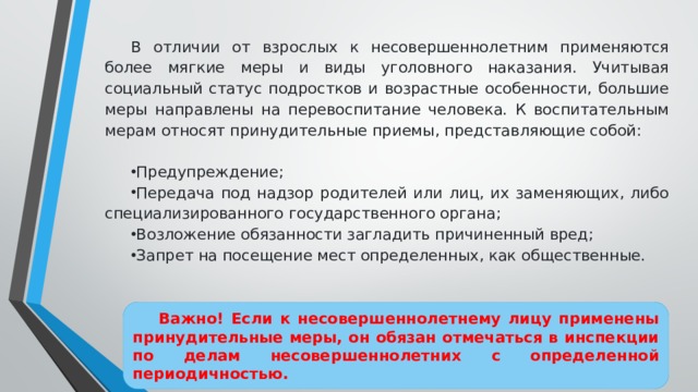 В отличии от взрослых к несовершеннолетним применяются более мягкие меры и виды уголовного наказания. Учитывая социальный статус подростков и возрастные особенности, большие меры направлены на перевоспитание человека. К воспитательным мерам относят принудительные приемы, представляющие собой: Предупреждение; Передача под надзор родителей или лиц, их заменяющих, либо специализированного государственного органа; Возложение обязанности загладить причиненный вред; Запрет на посещение мест определенных, как общественные. Важно! Если к несовершеннолетнему лицу применены принудительные меры, он обязан отмечаться в инспекции по делам несовершеннолетних с определенной периодичностью. 