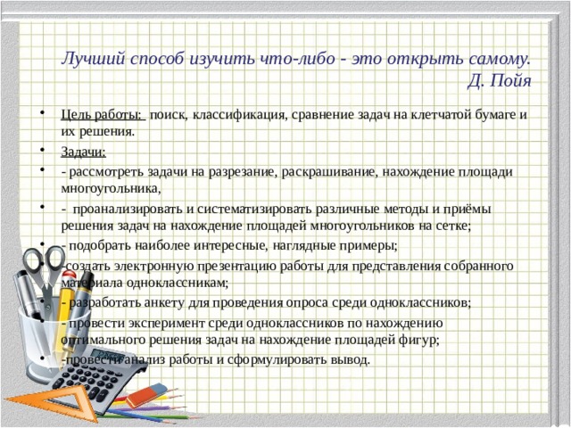 Лучший способ изучить что-либо - это открыть самому.  Д. Пойя Цель работы:  поиск, классификация, сравнение задач на клетчатой бумаге и их решения. Задачи: - рассмотреть задачи на разрезание, раскрашивание, нахождение площади многоугольника, -  проанализировать и систематизировать различные методы и приёмы решения задач на нахождение площадей многоугольников на сетке; - подобрать наиболее интересные, наглядные примеры; -создать электронную презентацию работы для представления собранного материала одноклассникам; - разработать анкету для проведения опроса среди одноклассников; - провести эксперимент среди одноклассников по нахождению оптимального решения задач на нахождение площадей фигур;  -провести анализ работы и сформулировать вывод. 